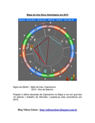 Mapa do Ano Novo Astrológico em 2013
Signo do Zênith – Meio do Céu- Capricórnio
2013 - Ano de Saturno
Projetar o último decanato de Capricórnio no Mapa e ver em qual dos
12 setores ( trabalho de Hércules ) projeta-se esta consciência em
2013.
Blog Nilton Schutz - http://niltonschutz.blogspot.com.br
 