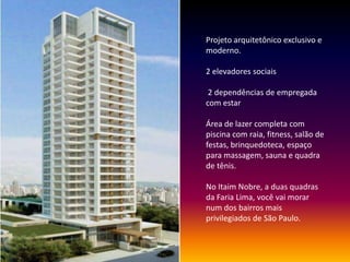 Projeto arquitetônico exclusivo e
moderno.
2 elevadores sociais
2 dependências de empregada
com estar
Área de lazer completa com
piscina com raia, fitness, salão de
festas, brinquedoteca, espaço
para massagem, sauna e quadra
de tênis.
No Itaim Nobre, a duas quadras
da Faria Lima, você vai morar
num dos bairros mais
privilegiados de São Paulo.
 
