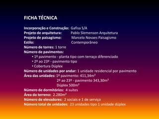 FICHA TÉCNICA
Incorporação e Construção: Gafisa S/A
Projeto de arquitetura: Pablo Slemenson Arquitetura
Projeto de paisagísmo: Marcelo Novaes Paisagismo
Estilo: Contemporâneo
Número de torres: 1 torre
Número de pavimentos:
• 1º pavimento - planta tipo com terraço diferenciado
• 2º ao 23º - pavimento tipo
• Cobertura Dúplex
Número de unidades por andar: 1 unidade residencial por pavimento
Área das unidades: 1º pavimento: 411,34m²
2º ao 23º - pavimento 343,30m²
Dúplex 500m²
Número de dormitórios: 4 suítes
Área do terreno: 2.280m²
Número de elevadores: 2 sociais e 1 de serviço
Número total de unidades: 23 unidades tipo 1 unidade dúplex
 