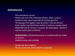 DIFERENCIAIS
Dois elevadores sociais
Ampla sala com três ambientes (home, estar, e jantar)
Amplo terraço social separado do terraço gourmet
Terraço gourmet ligado a sala de jantar e sala de almoço
Suíte master com banheiros senhor e senhora e amplo closet
Dependências de serviço: 2 quartos de empregada + banho e
sala de espera para motorista
Acabamentos: Infraestrutura para ar-condicionado em todos
os quartos
Depósito para cada unidade
Quadra de tênis coberta
Piscina (2 raias de 25m) coberta e aquecida
 