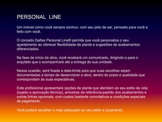 PERSONAL LINE
Um imóvel como você sempre sonhou: com seu jeito de ser, pensado para você e
feito com você.
O conceito Gafisa Personal Line® permite que você personalize o seu
apartamento ao oferecer flexibilidade de planta e sugestões de acabamentos
diferenciados.
Na fase de início da obra, você receberá um comunicado, dirigindo-o para o
arquiteto que o acompanhará até a entrega de sua unidade.
Nessa ocasião, será fixada a data-limite para que suas escolhas sejam
documentadas a tempo de desenvolver a obra, dentro do prazo e qualidade que
correspondam às suas expectativas.
Este profissional apresentará opções de planta que atendam ao seu estilo de vida
(sujeito a aprovação técnica), amostras da referência-padrão dos acabamentos e
outras linhas opcionais, com custos bastante convidativos e condições especiais
de pagamento.
Você poderá escolher o mais adequado ao seu estilo e orçamento.
 