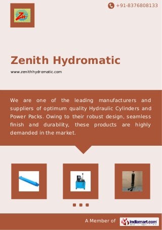 +91-8376808133
A Member of
Zenith Hydromatic
www.zenithhydromatic.com
We are one of the leading manufacturers and
suppliers of optimum quality Hydraulic Cylinders and
Power Packs. Owing to their robust design, seamless
ﬁnish and durability, these products are highly
demanded in the market.
 