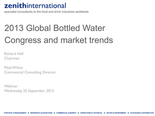 zenithinternational
specialist consultants to the food and drink industries worldwide
STRATEGY & MANAGEMENT  MERGERS & ACQUISITIONS  COMMERCIAL & MARKET  OPERATIONS & TECHNICAL  WATER & ENVIRONMENT  PACKAGING & DISTRIBUTION
2013 Global Bottled Water
Congress and market trends
Richard Hall
Chairman
MattWilton
Commercial Consulting Director
Webinar
Wednesday 25 September 2013
 