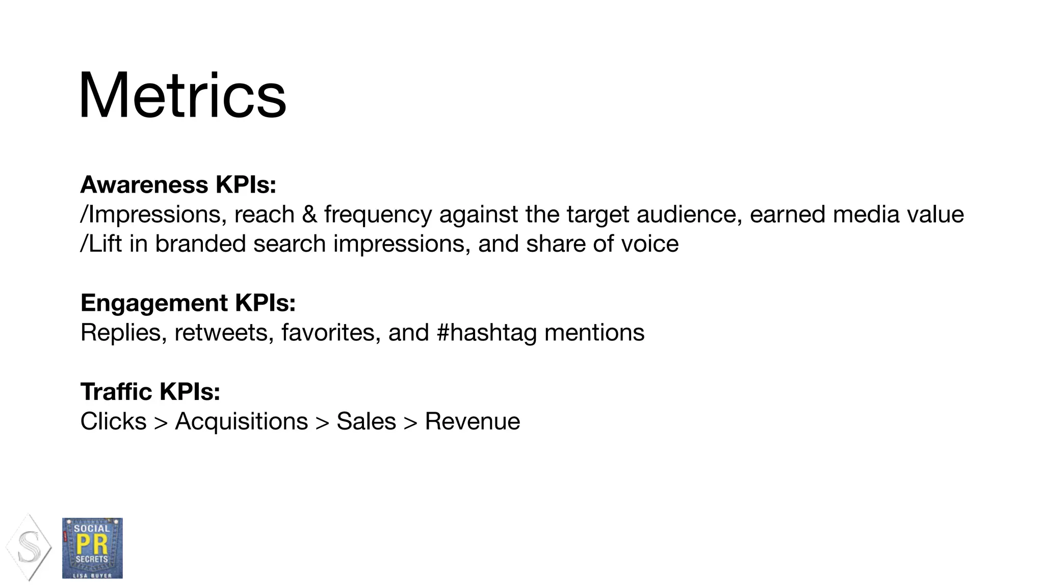 Awareness KPIs:
/Impressions, reach & frequency against the target audience, earned media value

/Lift in branded search impressions, and share of voice

!
Engagement KPIs:
Replies, retweets, favorites, and #hashtag mentions

!
Traﬃc KPIs:
Clicks > Acquisitions > Sales > Revenue

Metrics
 