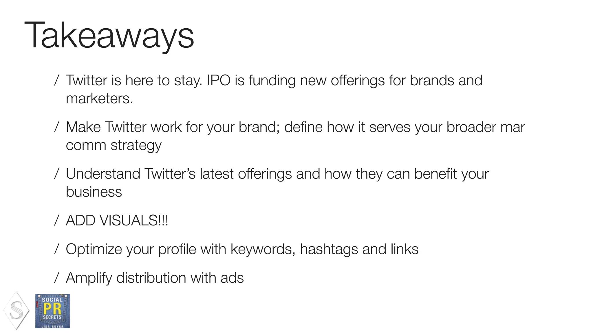 Takeaways
/ Twitter is here to stay. IPO is funding new offerings for brands and
marketers.
/ Make Twitter work for your brand; deﬁne how it serves your broader mar
comm strategy
/ Understand Twitter’s latest offerings and how they can beneﬁt your
business
/ ADD VISUALS!!!
/ Optimize your proﬁle with keywords, hashtags and links
/ Amplify distribution with ads
 