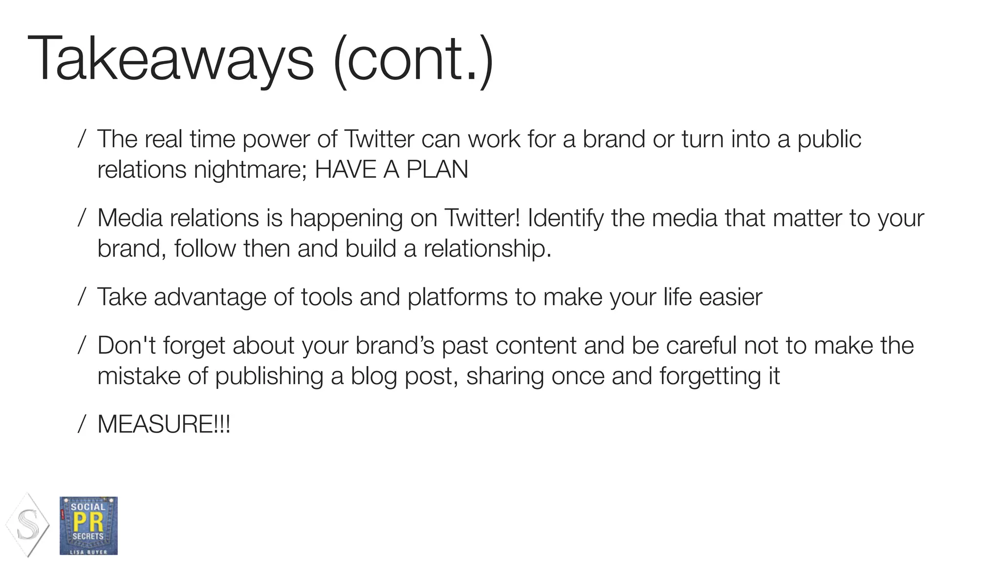 Takeaways (cont.)
/ The real time power of Twitter can work for a brand or turn into a public
relations nightmare; HAVE A PLAN
/ Media relations is happening on Twitter! Identify the media that matter to your
brand, follow then and build a relationship.
/ Take advantage of tools and platforms to make your life easier
/ Don't forget about your brand’s past content and be careful not to make the
mistake of publishing a blog post, sharing once and forgetting it
/ MEASURE!!!
 