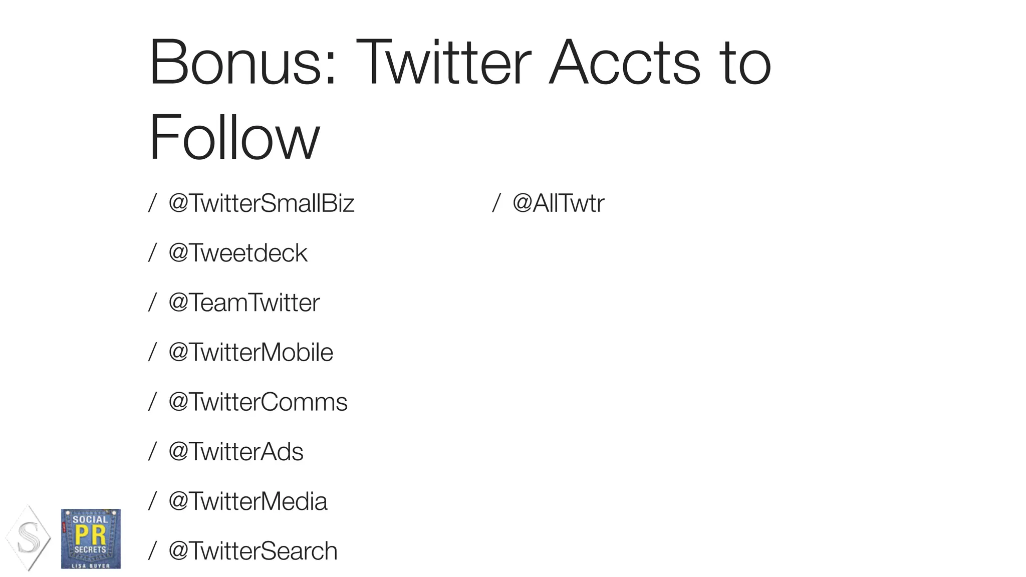 Bonus: Twitter Accts to
Follow
/ @TwitterSmallBiz
/ @Tweetdeck
/ @TeamTwitter
/ @TwitterMobile
/ @TwitterComms
/ @TwitterAds
/ @TwitterMedia
/ @TwitterSearch
/ @AllTwtr
 