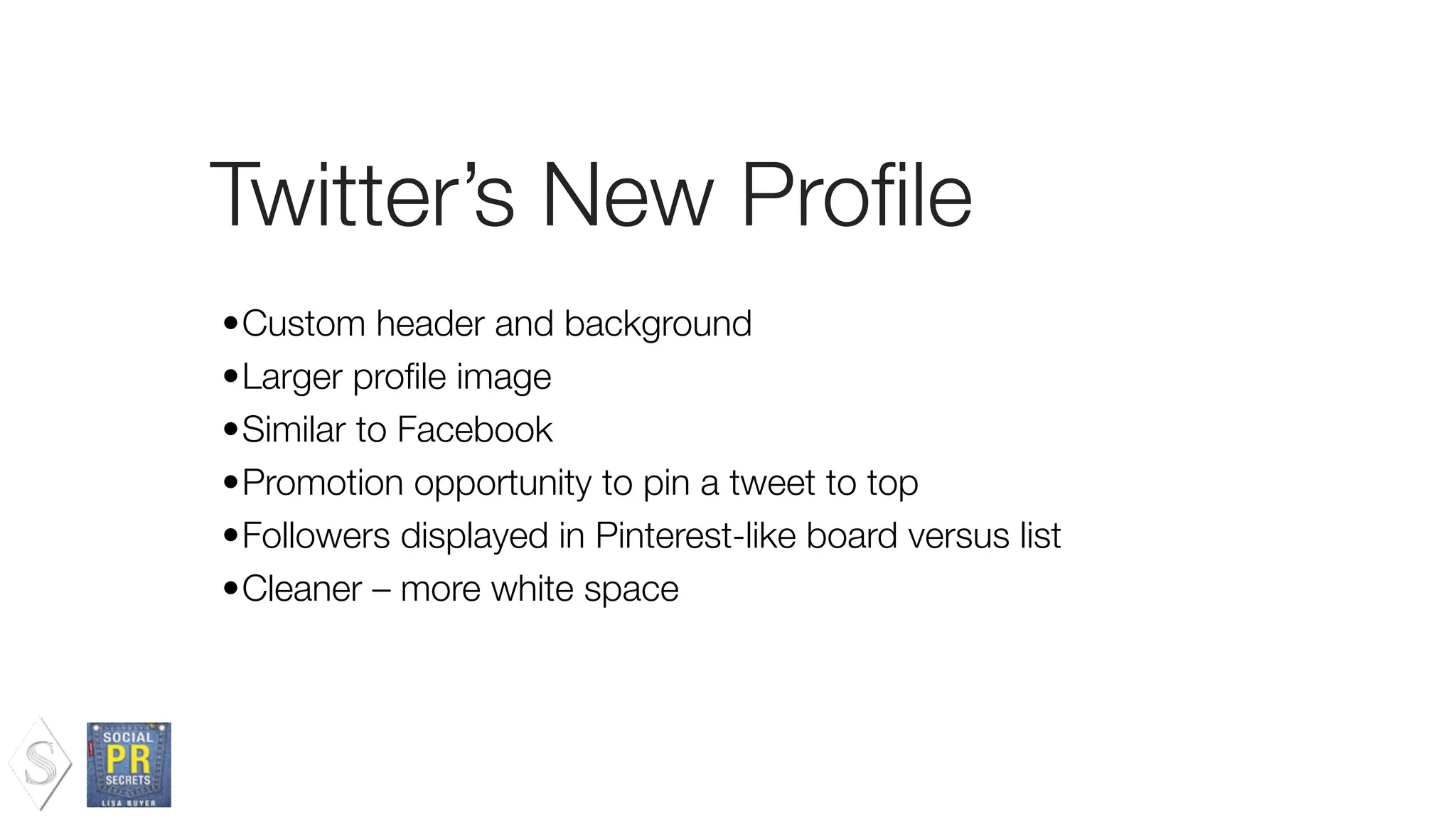 Twitter’s New Proﬁle
•Custom header and background
•Larger proﬁle image
•Similar to Facebook
•Promotion opportunity to pin a tweet to top
•Followers displayed in Pinterest-like board versus list
•Cleaner – more white space
 