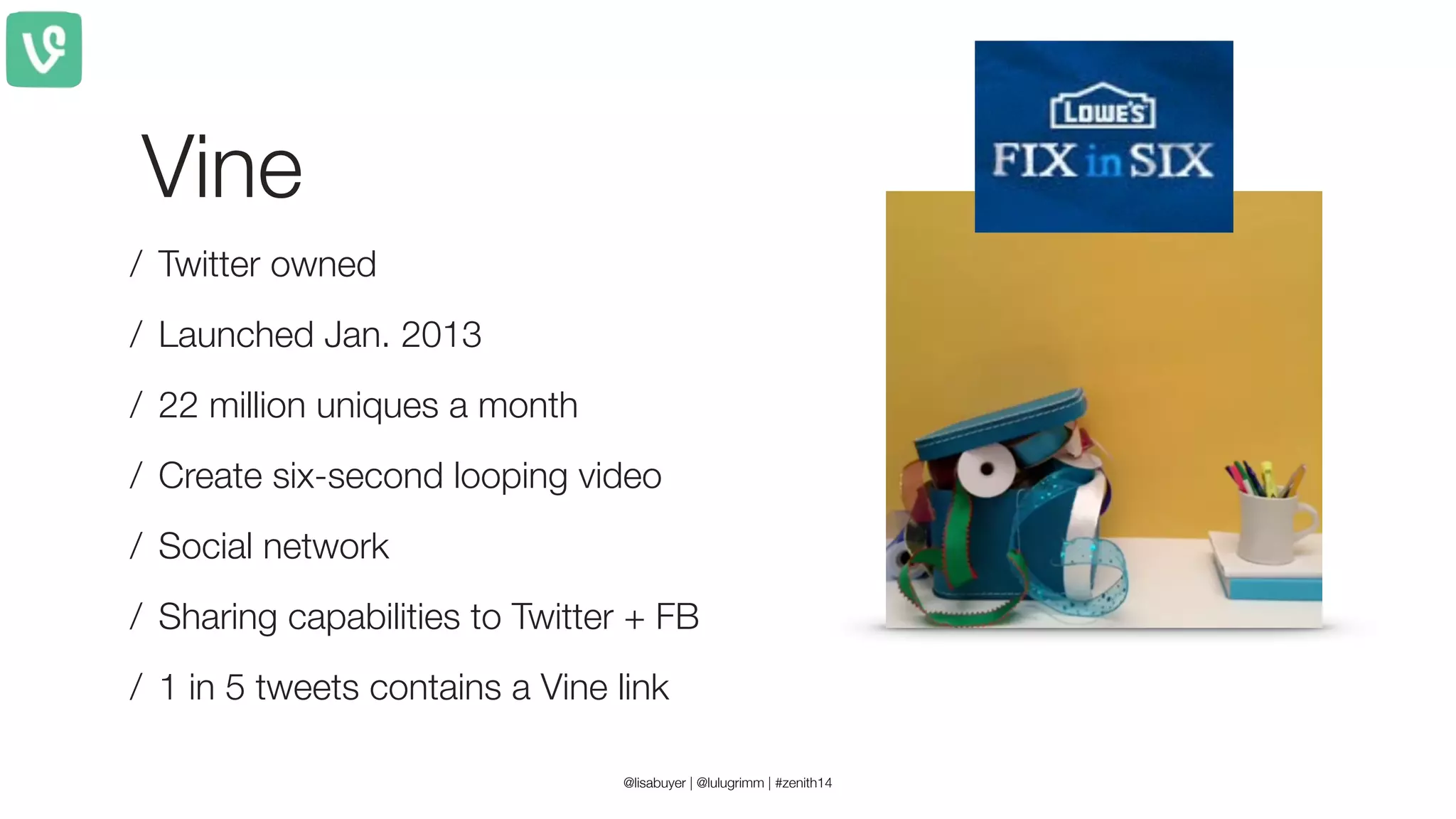 Vine
/ Twitter owned
/ Launched Jan. 2013
/ 22 million uniques a month
/ Create six-second looping video
/ Social network
/ Sharing capabilities to Twitter + FB
/ 1 in 5 tweets contains a Vine link
@lisabuyer | @lulugrimm | #zenith14
 