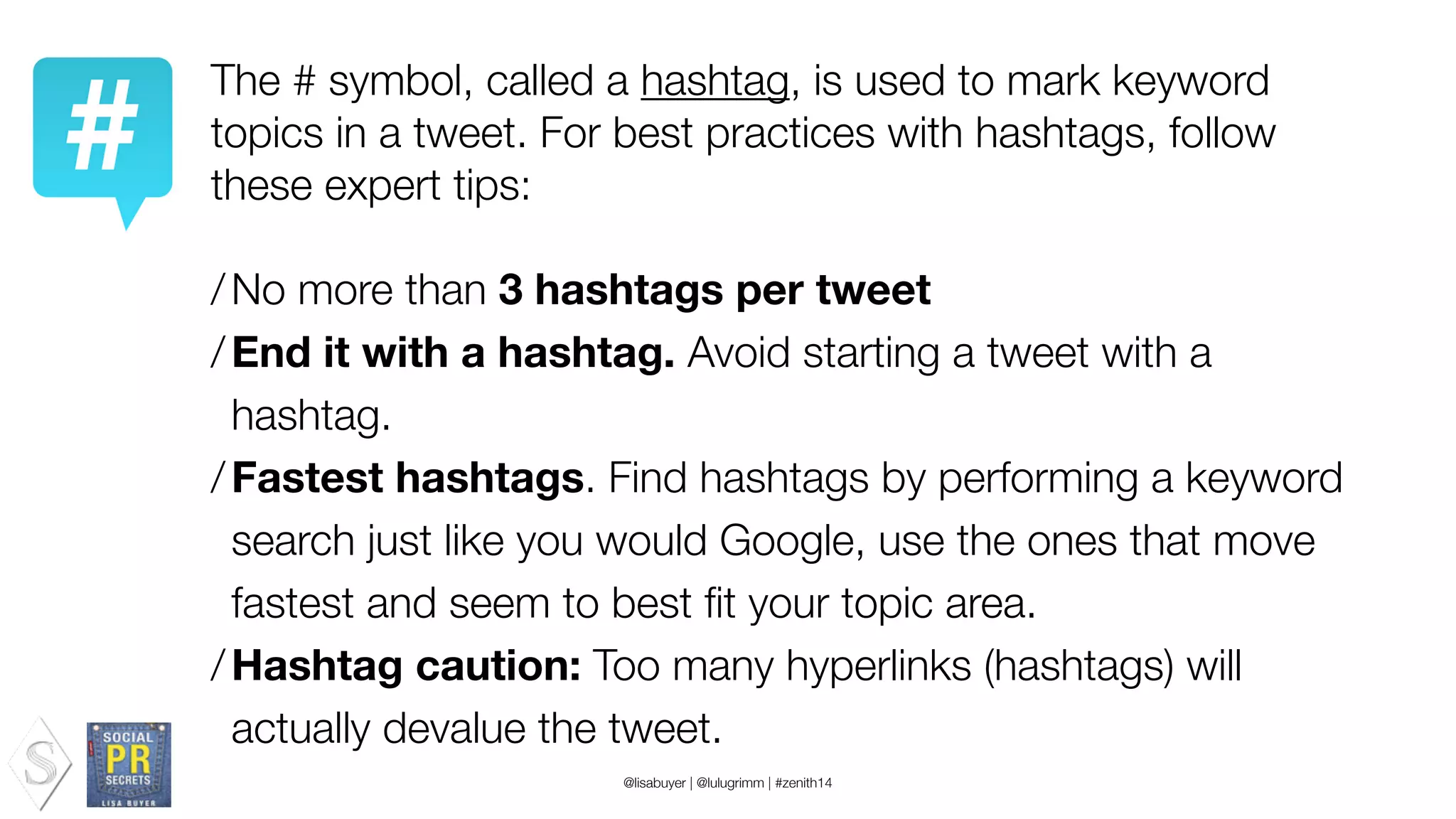 The # symbol, called a hashtag, is used to mark keyword
topics in a tweet. For best practices with hashtags, follow
these expert tips:
!
/No more than 3 hashtags per tweet
/End it with a hashtag. Avoid starting a tweet with a
hashtag.
/Fastest hashtags. Find hashtags by performing a keyword
search just like you would Google, use the ones that move
fastest and seem to best ﬁt your topic area.
/Hashtag caution: Too many hyperlinks (hashtags) will
actually devalue the tweet.
@lisabuyer | @lulugrimm | #zenith14
 