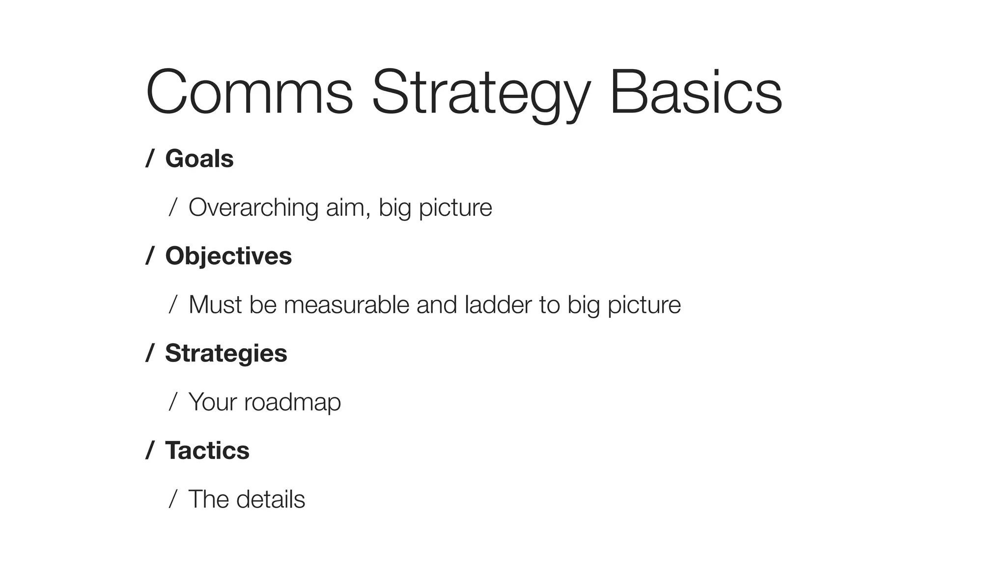 Comms Strategy Basics
/ Goals
/ Overarching aim, big picture
/ Objectives
/ Must be measurable and ladder to big picture
/ Strategies
/ Your roadmap
/ Tactics
/ The details
 