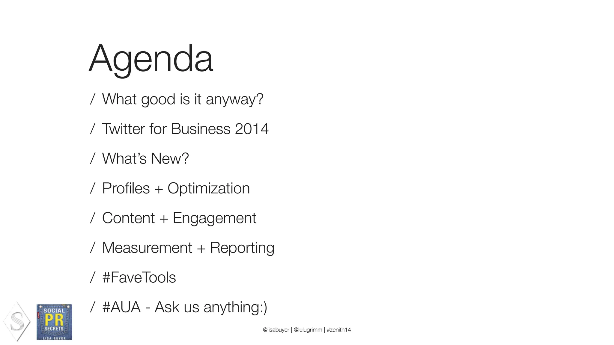 Agenda
/ What good is it anyway?
/ Twitter for Business 2014
/ What’s New?
/ Proﬁles + Optimization
/ Content + Engagement
/ Measurement + Reporting
/ #FaveTools
/ #AUA - Ask us anything:)
@lisabuyer | @lulugrimm | #zenith14
 