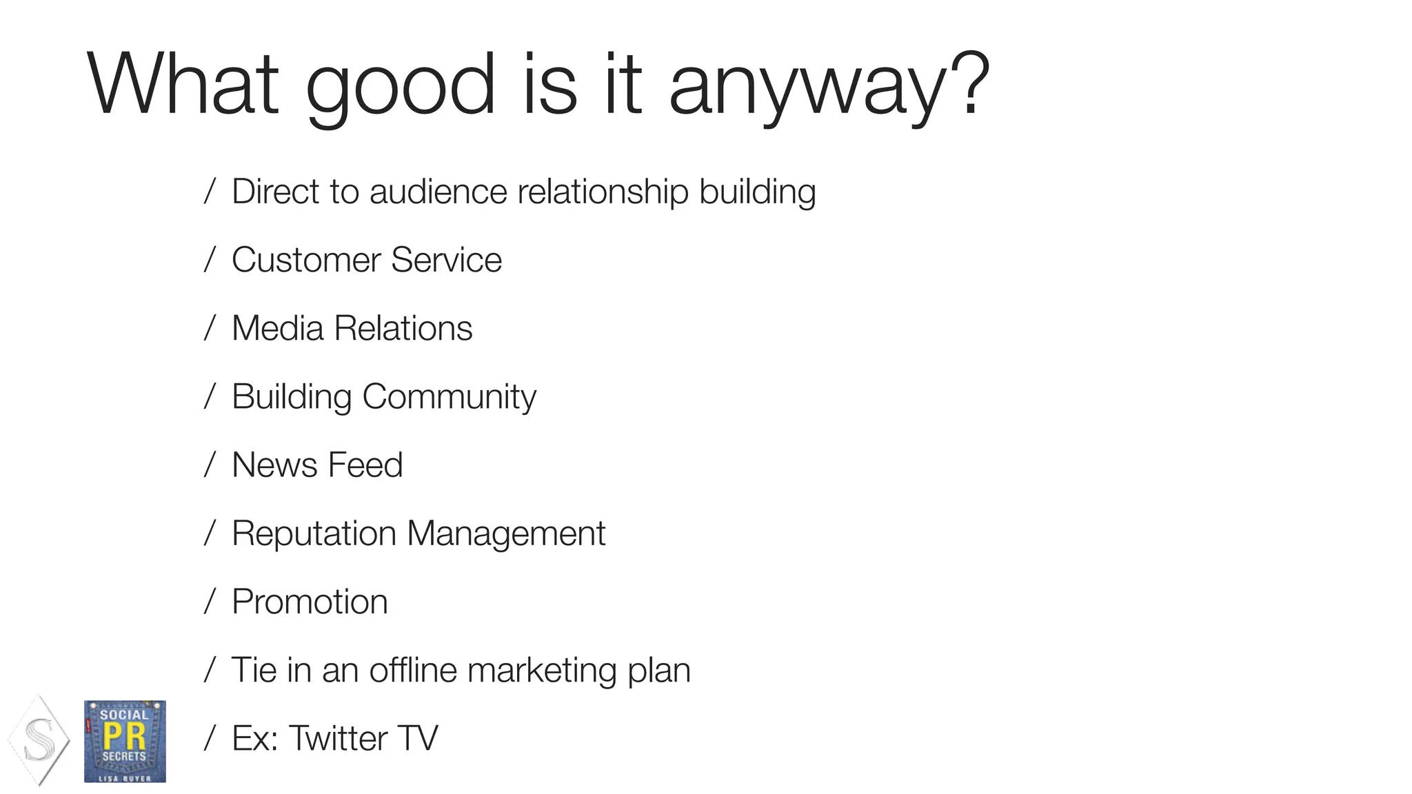 What good is it anyway?
/ Direct to audience relationship building
/ Customer Service
/ Media Relations
/ Building Community
/ News Feed
/ Reputation Management
/ Promotion
/ Tie in an ofﬂine marketing plan
/ Ex: Twitter TV
 