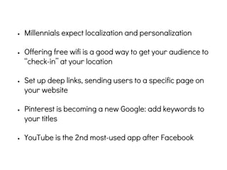 • Millennials expect localization and personalization
• Offering free wifi is a good way to get your audience to
“check-in” at your location
• Set up deep links, sending users to a specific page on
your website
• Pinterest is becoming a new Google: add keywords to
your titles
• YouTube is the 2nd most-used app after Facebook
 