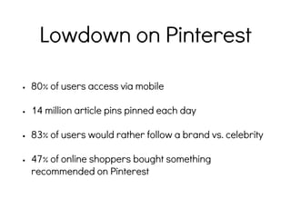 Lowdown on Pinterest
• 80% of users access via mobile
• 14 million article pins pinned each day
• 83% of users would rather follow a brand vs. celebrity
• 47% of online shoppers bought something
recommended on Pinterest
 