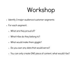 Workshop
• Identify 3 major audience/customer segments
• For each segment:
• What are they proud of?
• What tribe do they belong to?
• What would make them giggle?
• Do you own any data that would serve?
• You can only create ONE piece of content, what would it be?
 