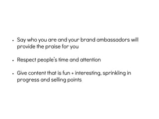 • Say who you are and your brand ambassadors will
provide the praise for you
• Respect people’s time and attention
• Give content that is fun + interesting, sprinkling in
progress and selling points
 