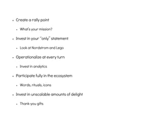 • Create a rally point
• What’s your mission?
• Invest in your “only” statement
• Look at Nordstrom and Lego
• Operationalize at every turn
• Invest in analytics
• Participate fully in the ecosystem
• Words, rituals, icons
• Invest in unscalable amounts of delight
• Thank-you gifts
 