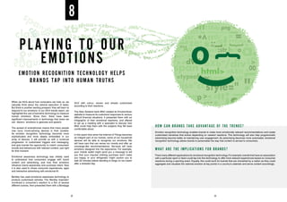 When we think about how computers can help us, we
naturally think about the rational execution of tasks.
But there is another exciting prospect: they will learn to
respond to our emotions. In our 2014 trends report, we
highlighted the use of biometric technology to measure
human emotions. Since then, there have been
significant improvements in technology that mean we
can discern emotions in gestures and speech.
The spread of smartphones means that many people
now carry mood-sensing devices in their pockets.
As emotion recognition technology becomes more
sophisticated and more deeply embedded in our
array of devices, it will provide us with a continual
progression of customised triggers and messaging,
and give brands the opportunity to match consumers’
moods and behaviours with relevant content, just right
for that moment.
Emotional awareness technology was initially used
to understand how consumers engage with brand
content and advertising, and how their emotions
influence brand awareness and purchase intent. Now
it is also used to infuse consumer experiences, apps
and interactive advertising with emotional AI.
Bentley has used emotional awareness technology to
produce customised vehicles. The ‘Bentley Inspirator’
monitored a consumer’s reaction to a film of several
different scenes, then presented them with a Bentayga
SUV with colour, veneer and wheels customised
according to their reactions.
The New Zealand bank BNZ created its EmotionScan
website to measure its customers’ responses to various
difficult financial situations. It presented them with an
infographic of their emotional reactions, and offered
to set up a meeting with a specialist to discuss how
BNZ could help them with the subjects they felt least
comfortable about.
In five years’ time when the Internet of Things becomes
an integral part of our homes, some of our household
devices will be able to recognise our emotions. We
will have cars that can sense our moods and offer up
concierge-like recommendations. Services will have
emotions designed into the experience. For example,
your mobile wallet might send you a message to tell
you that your impulse clothing purchase won’t make
you happy, or your refrigerator might caution you to
wait 20 minutes before deciding to binge on ice cream
after a stressful day.
8
HOW CAN BRANDS TAKE ADVANTAGE OF THE TRENDS?
Emotion recognition technology enables brands to make more emotionally relevant recommendations and create
customised narratives that evolve depending on viewers’ reactions. This technology will also help programmatic
advertising become better at maintaining user engagement. As advertising becomes more automated, emotional
recognition technology allows brands to personalise the way that content is served to consumers.
WHAT ARE THE IMPLICATIONS FOR BRANDS?
There many different applications for emotional recognition technology.For example, brands that have an association
with a particular sport or team could tap into this technology to offer more relevant experiences based on consumer
reactions during a sporting event. Equally, this could work for brands that are cherished by a nation as they could
aggregate and visualise the national emotion at key points in a country’s calendar and serve content accordingly.
PLAYING TO OUR
EMOTIONS
EMOTION RECOGNITION TECHNOLOGY HELPS
BRANDS TAP INTO HUMAN TRUTHS
22 23
 