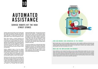 AUTOMATED
ASSISTANCE
SERVICE ROBOTS HIT THE HIGH
STREET STORES
Industrial robots have long been used for tasks where
their strength and precision make them more efficient
than people. Now technology is blending physical and
digital automation to make people and robots work
better together. Service robots are appearing in stores.
Retail robots promise to increase productivity and
reduce costs – and improve the customer experience
at the same time. A robot will always know if an item is
in stock, where it is located and how much it costs.Their
algorithms will enable them to offer customers specific
discounts, reviews, and other suggestions. Robots will
make staff more productive by allowing them to interact
more with customers. The LCD screen on service
robots will become another screen for branded content
and advertising.
Artificial intelligence treads a fine line between
engaging consumers and repulsing them.The Uncanny
Valley hypothesis suggests that people are disturbed
by robots that look and move almost – but not quite
– like humans. Adding human characteristics through
Artificial intelligent design is only appealing as long as
the technology maintains its honest, robotic qualities.
Interactions with robots will be most successful when
they support the social conventions of the cultures for
which they are designed. Service robots are taking off
in Japan, where robots are designed to be cute and
cuddly and are treated almost like pets.The robot hotel
– Henn-na Hotel – opened in Sasebo in 2015.Its guests
are checked in by a dinosaur robot and served by
artificial staff.Pepper Robot – the world’s first humanoid
robot with human emotions – is already being used in
retail and other customer services industries. Pepper
interacts with human beings as naturally and intuitively
as possible, and can adapt its attitude in response to
the customer’s mood. China is another leading robot
market, where robots have been deployed in hotels
in Beijing, Shanghai and Suzhou. These robots can
not only take voice commands from humans, but also
give orders to other machines, thanks to better speech
recognition technology.
The barriers to adoption are currently quite high.Robots
are expensive, and most have no ability to react to body
language and emotions. The International Federation
of Robotics estimates that over 400 robots will serve as
guides in supermarkets, stores, or museums in 2017.
Over the next five years we expect prices to come
down substantially, and more robots to come equipped
with emotional awareness technology.
10
HOW CAN BRANDS TAKE ADVANTAGE OF THE TRENDS?
Service robots open up room for top quality customer service in retail, hospitality, healthcare and domestic help.
These robots are able to improve productivity and efficiency with quick and easy access to information to address
customer queries. Allowing the service robots access to the right amount of data can offer customers real-time
personalisation that may not be possible via a human.
WHAT ARE THE IMPLICATIONS FOR BRANDS?
Some industries are more relevant than others for service robots. Brands should consider the role of service
robots in the service chain, how they work alongside humans and level of interaction with the customers.As a start,
partner with robotics experts, AI experts and tech partners to find out how service robots can work to address
current customer service problems and rethink how the service robot can shape a better customer service. Brands
will also need to consider how the robots can navigate the environment. Most importantly, brands need to manage
customer expectations on how the service robots can assist them.
26 27
 