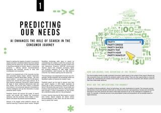 PREDICTING
OUR NEEDS
1
AI ENHANCES THE ROLE OF SEARCH IN THE
CONSUMER JOURNEY
Search is gaining the capacity to predict a consumer’s
needs and wants, sometimes before they have entered
anything into the search bar, and this behavioural data
is becoming available to brands. Search is becoming
predictive – offering tailored recommendations
throughout the consumer journey to drive both
consideration and conversion.
Search is an engrained part of the consumer journey,
and consumers expect instant, relevant responses.
According to Internet World Stats, Google – the main
search platform – processes more than 40,000 search
queries from around the world every second, all of
them relying on keywords. During 2017, search engines
will begin to factor additional behavioural data into
their results, such as the user’s history of searches
and locations, and previously captured conversations.
Artificial intelligence will use this information to power
predictive search results.
Predictive search will improve the quality of search
results, and provide new insights into consumers’
behaviour and the moments which matter to them.
Search will evolve into tailored recommendations.
Several of the largest online platforms already use
machine learning to improve search results. Google’s
RankBrain technology adds rigour to search by
understanding the context in which the consumer has
entered it. Over time, RankBrain will learn further from
user behaviours. Amazon’s DSSTNE (pronounced
‘destiny’) learns from shoppers’ purchasing habits
and browsing behaviour to offer better product
recommendations, which Amazon can offer before a
consumer has entered anything into the search bar.
This technology is not independent of human input. For
example, Google engineers will periodically retrain the
RankBrain system to improve the models it uses.
Predictive search can be used to improve more than
just search engines. In 2016 Apple revamped its
Photos app to allow consumers to search for specific
items in the photos they want to find, not just dates and
locations. Each photo that an iPhone or iPad user takes
goes through 11 billion computations so that Photos
can understand exactly what is in the photograph.
In future, machine learning will allow search to evolve
even further. Search engines will deliver refined
recommendations to their users, and use less human
input to predict their needs.
HOW CAN BRANDS TAKE ADVANTAGE OF THE TRENDS?
This trend enables brands to better anticipate consumers’ needs based on the context of their search. Brands can
help consumers focus and shortlist the products suited to the context. There are clear opportunities to cross-sell
products. By understanding the context of their search, brands can also serve consumers with relevant content to
help them make better decisions.
WHAT ARE THE IMPLICATIONS FOR BRANDS?
The ability to improve prediction, driven by technology, has major implications for brands. The consumer journey
will become a much more dynamic entity both as a brand tool and as a real experience. Humans will not become
redundant in this shift. Someone will need to make faster decisions to act on the implications of prediction at
scale. For example, in financial services more personalised contact and propositions will be possible based on
digital behaviour.
PARTY
PARTY DRESS
PARTY SHOES
PARTY TOP
PARTY HAIR
PARTY MAKEUP
8 9
 