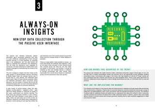ALWAYS-ON
INSIGHTS
NON-STOP DATA COLLECTION THROUGH
THE PASSIVE USER INTERFACE
The passive user interface continually collects
information about consumers’ behaviour and uses
it to gain additional understanding of them through
machine learning. It is done passively, by collecting
data in the background, and can give brands the
ability to customise the consumer’s user experience.
This will make the experience more enjoyable for
consumers, and allow advertisers to deliver them more
relevant messages by understanding the context of the
experience.
The rise of always-on insights has been driven by the
rapid spread of internet-enabled devices. According
to Adobe Digital Index, the average internet user in
Europe has 6.1 such devices, and millennials have
nearly seven. Many of these devices passively collect
and distribute information about consumers’ actual
behaviour, and the number of devices that do this will
increase throughout 2017, as more consumers demand
connectivity as standard on consumer electronics.
A wide variety of brands already collect this data.
Spotify’s running platform – released in 2015 – uses
data from fitness trackers to customise its playlist to
the user’s performance by machine learning. The
Aviva Drive app passively monitors a user’s driving,
and after 200 miles allocates a score based on their
ability, which can save them up to £150 on their car
insurance. Panasonic and Allianz have collaborated to
produce a home sensing kit and app that notifies the
user whenever one of the sensors placed around their
home (such as a window sensor or motion detector) is
activated.
There is a huge wealth of data available to brands – so
much that brands risk paralysis with indecision if they
do not have a clear end-goal in mind. Brands should
also consider where this data fits into their wider
eco-system of information, and whether it should be
collected by their own branded devices or software,
or through partnerships with other brands. Most
importantly of all, brands should respect an individual’s
privacy and the permissions they have granted.
3
HOW CAN BRANDS TAKE ADVANTAGE OF THE TREND?
The passive user interface will enable brands to better understand consumers’ usage of brand apps. In turn, this
will help them to design personalised content and services and to set appropriate pricing strategies enabling
consumers to pay in accordance with usage. In the future, with high adoption of Internet of Things, brands can
also understand how their products and services are used alongside others. There is also great opportunity for
brands to collaborate across categories in order to design personalised services, or in the future even to cross-sell
products.
WHAT ARE THE IMPLICATIONS FOR BRANDS?
The collection and analysis of more passive data will enable brands to negotiate more app-based data partnerships
with complementary companies. Passive data on consumer behaviour could be shared and used across a range of
categories, eg health/wellbeing, travel, music and fashion (with the requisite permissions of course).The collection
of passive data for wellbeing brands will enable them to understand more about the context in which consumers
use their products and services and allow them to offer customised advice. In fashion, passive data could enable
fashion brands to connect moods with browsed garments, enabling them to tailor wardrobe suggestions to better
suit consumer needs.
12 13
 