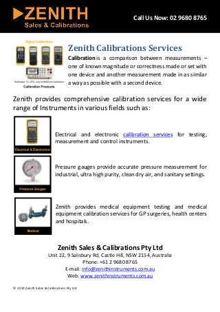 Call Us Now: 02 9680 8765
Zenith Calibrations Services
Calibration is a comparison between measurements –
one of known magnitude or correctness made or set with
one device and another measurement made in as similar
a way as possible with a second device.
Zenith provides comprehensive calibration services for a wide
range of Instruments in various fields such as:
Electrical and electronic calibration services for testing,
measurement and control instruments.
Pressure gauges provide accurate pressure measurement for
industrial, ultra high purity, clean dry air, and sanitary settings.
Zenith provides medical equipment testing and medical
equipment calibration services for GP surgeries, health centers
and hospitals.
Zenith Sales & Calibrations Pty Ltd
Unit 22, 9 Salisbury Rd, Castle Hill, NSW 2154, Australia
Phone: +61 2 9680 8765
E-mail: info@zenithinstruments.com.au
Web: www.zenithinstruments.com.au
© 2010 Zenith Sales & Calibrations Pty Ltd
 