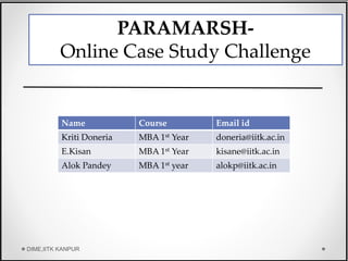 Name Course Email id
Kriti Doneria MBA 1st Year doneria@iitk.ac.in
E.Kisan MBA 1st Year kisane@iitk.ac.in
Alok Pandey MBA 1st year alokp@iitk.ac.in
PARAMARSH-
Online Case Study Challenge
DIME,IITK KANPUR
 