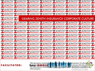 GEARING ZENITH INSURANCE CORPORATE CULTURE
F A C I L I T A T O R : S a m O M O L E
This document contains confidential and proprietary information. It is furnished for
evaluation purpose only. Except with the prior written permission this document and
the information contained herein may not be published, disclosed, or used for any
other purpose.
 