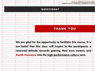 W I S E P L A N N E R C O N S U L T I N G
Q U E S T I O N S ?
GEARING ZENITH INSURANCE CORPORATE CULTURE
THANK YOU
We are glad for the opportunity to facilitate this course. It is
our belief that this class will inspire in the participants a
renewed attitude towards gearing their own careers and
Zenith Insurance into the high-performance culture zone
 