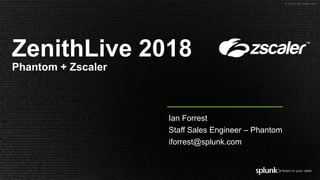 © 2018 SPLUNK INC.
ZenithLive 2018
Phantom + Zscaler
Ian Forrest
Staff Sales Engineer – Phantom
iforrest@splunk.com
 