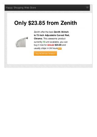 Happy Shopping Web Store
Zenith offer the best Zenith 56-Inch
to 72-Inch Adjustable Curved Rod,
Chrome. This awesome product
currently 13 unit available, you can
buy it now for $43.20 $23.85 and
usually ships in 24 hours NewNew
Buy NOW from AmazonBuy NOW from Amazon
Only $23.85 from Zenith
 
