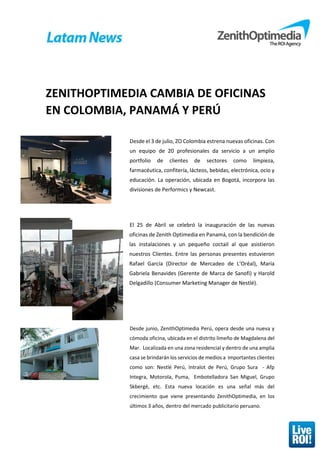 ZENITHOPTIMEDIA CAMBIA DE OFICINAS
EN COLOMBIA, PANAMÁ Y PERÚ
Desde el 3 de julio, ZO Colombia estrena nuevas oficinas. Con
un equipo de 20 profesionales da servicio a un amplio
portfolio de clientes de sectores como limpieza,
farmacéutica, confitería, lácteos, bebidas, electrónica, ocio y
educación. La operación, ubicada en Bogotá, incorpora las
divisiones de Performics y Newcast.
El 25 de Abril se celebró la inauguración de las nuevas
oficinas de Zenith Optimedia en Panamá, con la bendición de
las instalaciones y un pequeño coctail al que asistieron
nuestros Clientes. Entre las personas presentes estuvieron
Rafael García (Director de Mercadeo de L’Oréal), María
Gabriela Benavides (Gerente de Marca de Sanofi) y Harold
Delgadillo (Consumer Marketing Manager de Nestlé).
Desde junio, ZenithOptimedia Perú, opera desde una nueva y
cómoda oficina, ubicada en el distrito limeño de Magdalena del
Mar. Localizada en una zona residencial y dentro de una amplia
casa se brindarán los servicios de medios a importantes clientes
como son: Nestlé Perú, Intralot de Perú, Grupo Sura - Afp
Integra, Motorola, Puma, Embotelladora San Miguel, Grupo
Skbergé, etc. Esta nueva locación es una señal más del
crecimiento que viene presentando ZenithOptimedia, en los
últimos 3 años, dentro del mercado publicitario peruano.
 