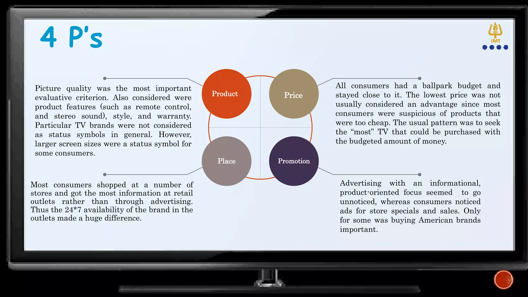 4 P’s
Product Price
Place Promotion
Most consumers shopped at a number of
stores and got the most information at retail
outlets rather than through advertising.
Thus the 24*7 availability of the brand in the
outlets made a huge difference.
Advertising with an informational,
product-oriented focus seemed to go
unnoticed, whereas consumers noticed
ads for store specials and sales. Only
for some was buying American brands
important.
All consumers had a ballpark budget and
stayed close to it. The lowest price was not
usually considered an advantage since most
consumers were suspicious of products that
were too cheap. The usual pattern was to seek
the “most” TV that could be purchased with
the budgeted amount of money.
Picture quality was the most important
evaluative criterion. Also considered were
product features (such as remote control,
and stereo sound), style, and warranty.
Particular TV brands were not considered
as status symbols in general. However,
larger screen sizes were a status symbol for
some consumers.
 