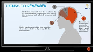 Production standards had to be abided by
without any failure, this at times went against
the producers and affected producers and
studios.
1.
3.
THINGS TO REMEMBER
Broadcast or
transmission
standards,
regulated by
FCC, which
affected the
broadcasters.
Display standards as guided for a television
set are to be followed by every TV Set
Manufacturers.
2.
 