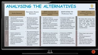 ANALYSING THE ALTERNATIVES
Dealer Research
Secondary Source
Research
P
R
O
S
• Get first hand consumer
information.
• Get first hand consumer
preference (price, quality,
size)
• No additional investment
• Direct interaction with
consumers
• Brand name with
dealership.
• Would get consumer
trend towards recent
new technologies.
• Can also understand
the product quality,
sizing and distribution
strategy.
• More chances of being
accurate & detailed
C
O
N
S
• Dealer’s interest in
showcasing the new
product.
• Little cost involvement to
convince the dealers.
• Might require sample
pieces for showcasing to
get better consumer
feedback.
• Not concentrating on a
replacement products
but on new technologies
hence the consumer
trend might vary.
• While this seems like a
good idea, it might not
give the consumers’
liking for HDTV.
• High cost is involved
($100,000).
HDTV innovators and
qualitative research on early
adoption
HDTV/NTSC-TV
Preference Test
• Insight of what a
consumer actually excepts,
whether he likes the new
product or not.
• Will allow the consumers
to get a feel of the product
which will allow for
formulation of strategies
• Consumer would be able
to compare both
standards side-by-side
and their expectations of
size, screen, picture
quality and pricing.
• The innovators could add
positive word of mouth
• Members in a focus group
might be influenced by
others and moderators.
• Information may not be
considered of value if they
have predetermined result.
• Early adopters do not
represent the population
• Production of HDTV,
huge investment.
• Cost of study.
• Cost of developing.
programs to be viewed.
• Research would be done
only after the HDTV is
produced leading to delay.
HDTV consumer
awareness/”halo effect”
survey
• By doing this survey, they
would not only find out
about the HDTV market
but would also become
aware of zenith’s brand
image and purchase
considerations
• Takes long to get survey
results.
• Cost involvement of
$100,000.
• Will be conducted after
introduction so there is a
risk of product failing
before the research.
 
