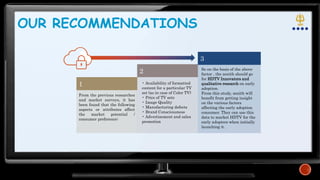 OUR RECOMMENDATIONS
1
2
3
From the previous researches
and market surveys, it has
been found that the following
aspects or attributes affect
the market potential /
consumer preference:
So on the basis of the above
factor , the zenith should go
for HDTV Innovators and
qualitative research on early
adoption.
From this study, zenith will
benefit from getting insight
on the various factors
affecting the early adoption
consumer. They can use this
data to market HDTV for the
early adopters when initially
launching it.
• Availability of formatted
content for a particular TV
set (as in case of Color TV)
• Price of TV sets
• Image Quality
• Manufacturing defects
• Brand Consciousness
• Advertisement and sales
promotion
 