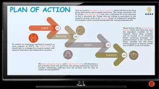 PLAN OF ACTION
FIRST 01
To conduct an exploratory qualitative research on
early response to HDTV, the FIRST STEP we
should take is to design the research project with
expected dependent and independent variables
SECOND 02
THIRD 03
FOURTH 04
Next we need to formulate a list of questions which will direct the focus
group discussions and in-depth interviews. The target population will
be people above the age of 25 who own a television set or are planning
to buy a television set. People who are willing to participate in the
research process need to be sampled based on judgmental sampling.
Participants will be selected demographically and psychographically.
The focus group discussions and in-depth interviews will determine a
list of factors which will determine the pricing preferences, expected
benefits, information collection bout the product, and the type of
outlets for buying HDTV.
These factors will be grouped into
buckets which will ultimately form
the dependent variables for the
research. Hence these variables
will be focused on to formulate
future marketing strategies and
communications to the customers.
These variables will also shape
further research to forecast growth
rate of HDTV in the US market.
 