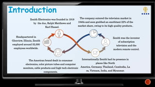 Introduction
Zenith Electronics was founded in 1918
by the duo, Ralph Matthews and
Karl Hassel.
The company entered the television market in
1940s and soon grabbed an exorbitant 22% of the
market share, owing to its high quality products..
The American brand dealt in consumer
electronics, color picture tubes and computer
monitors, cable products and high-tech electronic
components.
Internationally Zenith had its presence in
places like North
America, Germany, Thailand, Cambodia, La
os, Vietnam, India, and Myanmar.
Zenith was the inventor
of subscription
television and the
modern remote control.
Headquartered in
Glenview, Illinois, Zenith
employed around 32,000
employees worldwide.
 