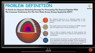 PROBLEM DEFINITION
Now, to find an absolute answer for their question, the
company had to decide how to forecast the demand for the
new product.
Now forecasting the demand is only possible with the help
of an appropriate marketing strategies. So the managers at
Zenith had to come up with a few alternatives of conducting
an effective research, and do the analysis for the same.
The board wanted to know if entering the HDTV segment
with 16:9 Aspect ratio is worth investing or not.
The company wanted to be a dominant player in the
electronics market, and venture successfully into a new
product.
To Decide An Adequate Marketing Strategy For Forecasting The Demand Together With
The Consumer Preferences For The New Wider Screen Format Implied By HDTV.
 