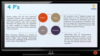 4 P’s
Product Price
Place Promotion
Most consumers shopped at a number of
stores and got the most information at retail
outlets rather than through advertising.
Thus the 24*7 availability of the brand in the
outlets made a huge difference.
Advertising with an informational,
product-oriented focus seemed to go
unnoticed, whereas consumers noticed
ads for store specials and sales. Only
for some was buying American brands
important.
All consumers had a ballpark budget and
stayed close to it. The lowest price was not
usually considered an advantage since most
consumers were suspicious of products that
were too cheap. The usual pattern was to seek
the “most” TV that could be purchased with
the budgeted amount of money.
Picture quality was the most important
evaluative criterion. Also considered were
product features (such as remote control,
and stereo sound), style, and warranty.
Particular TV brands were not considered
as status symbols in general. However,
larger screen sizes were a status symbol for
some consumers.
 