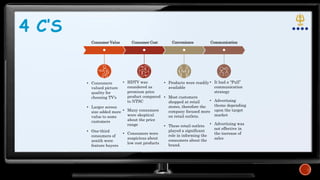 • Consumers
valued picture
quality for
choosing TV’s
• Larger screen
size added more
value to some
customers
• One-third
consumers of
zenith were
feature buyers
• HDTV was
considered as
premium price
product compared
to NTSC
• Many consumers
were skeptical
about the price
range
• Consumers were
suspicious about
low cost products
• Products were readily
available
• Most customers
shopped at retail
stores, therefore the
company focused more
on retail outlets.
• These retail outlets
played a significant
role in informing the
consumers about the
brand.
• It had a “Pull”
communication
strategy
• Advertising
theme depending
upon the target
market
• Advertising was
not effective in
the increase of
sales
4 C’S
Consumer Value Consumer Cost Convenience Communication
 