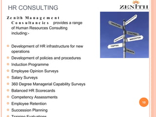 HR CONSULTING Zenith Management Consultancies  provides a range of Human Resources Consulting  including:-  Development of HR infrastructure for new operations Development of policies and procedures Induction Programme Employee Opinion Surveys Salary Surveys 360 Degree Managerial Capability Surveys Balanced HR Scorecards Competency Assessments Employee Retention Succession Planning Training Evaluations 