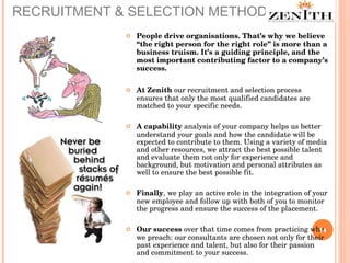 RECRUITMENT & SELECTION METHODOLOGY People drive organisations. That’s why we believe “the right person for the right role” is more than a business truism. It’s a guiding principle, and the most important contributing factor to a company’s success.  At Zenith  our recruitment and selection process ensures that only the most qualified candidates are matched to your specific needs. A capability  analysis of your company helps us better understand your goals and how the candidate will be expected to contribute to them. Using a variety of media and other resources, we attract the best possible talent and evaluate them not only for experience and background, but motivation and personal attributes as well to ensure the best possible fit.  Finally , we play an active role in the integration of your new employee and follow up with both of you to monitor the progress and ensure the success of the placement.  Our success  over that time comes from practicing what we preach: our consultants are chosen not only for their past experience and talent, but also for their passion and commitment to your success. 