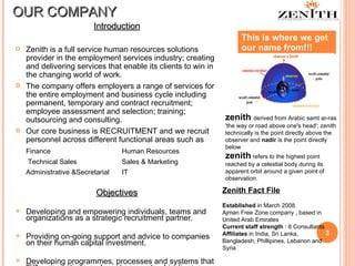 OUR COMPANY   Introduction Zenith is a full service human resources solutions provider in  the employment services industry; creating and delivering services that enable its clients to win in the changing world of work.  The company offers employers a range of services for the entire employment and business cycle including permanent, temporary and contract recruitment; employee assessment and selection; training; outsourcing and consulting. Our core business is RECRUITMENT and we recruit personnel across different functional areas such as  Finance  Human Resources   Technical Sales  Sales & Marketing Administrative &Secretarial IT  Objectives Developing and empowering individuals, teams and organizations as a strategic recruitment partner. Providing on-going support and advice to companies on their human capital investment. Developing programmes, processes and systems that "fit" organizations and meet corporate objectives.  This is where we get our name from!!! zenith   derived from Arabic samt ar-ras 'the way or road above one's head'; zenith technically is the point directly above the observer and  nadir  is the point directly below zenith  refers to the highest point reached by a celestial body during its apparent orbit around a given point of observation. Zenith Fact File Established  in March 2008. Ajman Free Zone company , based in United Arab Emirates Current staff strength  : 8 Consultants Affiliates  in India, Sri Lanka, Bangladesh, Phillipines, Lebanon and Syria 