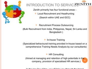 INTRODUCTION TO SERVICES Zenith primarily has four functional areas - Local Recruitment and Headhunting  (Search within UAE and GCC) Recruitment Process Outsourcing  (Bulk Recruitment from India, Philippines, Nepal, Sri Lanka and Bangladesh ) In-house Training  (Specialized behavioural training provided in-house based on a comprehensive Training Needs Analysis by our consultants) HR Consulting (Aimed at managing and retention of high potentials in the company, provision of specialised HR services.) In the new few slides, we will take you through the broad spectrum of our services. 