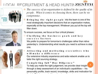 The success of an organisation is defined by the quality of its people.  When it comes to choosing them, there can be no compromise.  Bringing the right people  into the team is one of the most strategically important decisions that an organisation makes, especially at the top management. Whatever you put at the top will filter down. To ensure success, we focus on four critical phases: Clarifying the business goals and key success factors We prefer to prepare for tomorrow’s challenges rather than relive yesterday’s. Understanding what results you need to achieve is step one.  Attracting and motivating executives who will make a difference Our extensive industry experience and wide network enable us to tailor the right sourcing strategy.  Completing full ”Due Diligence” To help you make the right judgement, we provide clear insight through a deep assessment of an individual’s capabilities –  his personality profile, track record, knowledge, skills and motivation for the job. This is supported by extensive referencing . Hiring and integrating the right person Finding high-calibre people does not guarantee improved performance. We help you with proactive, practical support and advice, ensuring that the hiring process is positive and that the new executive is quickly integrated into the new organisation. LOCAL RECRUITMENT & HEAD HUNTING 
