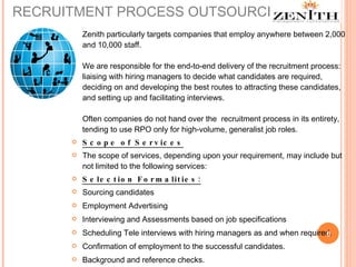 RECRUITMENT PROCESS OUTSOURCING Zenith particularly targets companies that employ anywhere between 2,000 and 10,000 staff.  We are responsible for the end-to-end delivery of the recruitment process: liaising with hiring managers to decide what candidates are required, deciding on and developing the best routes to attracting these candidates, and setting up and facilitating interviews. Often companies do not hand over the  recruitment process in its entirety, tending to use RPO only for high-volume, generalist job roles.  Scope of Services The scope of services, depending upon your requirement, may include but not limited to the following services: Selection Formalities: Sourcing candidates Employment Advertising Interviewing and Assessments based on job specifications Scheduling Tele interviews with hiring managers as and when required. Confirmation of employment to the successful candidates. Background and reference checks. 