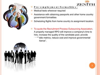 Pre-employment Formalities: Medical tests wherever required Assistance with obtaining passports and other home country government formalities Scheduling flights from home country to assignment location.  To quote the Recruitment Process Outsourcing Association . A properly managed RPO will improve a company's time to hire, increase the quality of the candidate pool, provide verifiable metrics, reduce cost and improve governmental compliance”. 