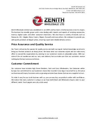 Zenith Wholesale Ltd
Unit A12 Charles House Bridge Road, Southall, Middlesex, UB2 4BD (UK)
Email: sales@zenithuk.co.uk
Telephone Number: 020 8574 3001
www.zenithwholesale.co.uk
Zenith Wholesale Limited was established in Jan 2009 and has been a family business since its origins.
The business has steadily grown and is now dealing with imports and exports of smoking accessories,
incense, digital scales and other consumer electronics. We also house a variety of brands such as
Panasonic, JVC, Colgate, Myco, Fuzion, Clipper, Duracell and many others. We endeavor to provide you
with quality products at Bargain prices, ensuring a quick and reliable delivery service.
Price Assurance and Quality Service
Our Team is driven by the passion for quality service and with our expert market knowledge we strive to
bring you the best products at cheap prices. We know what our customers expect and we make every
effort to exceed the expectations by catering to our customers needs at unbeatable prices. With our
state of the art warehouse and our very own delivery Van we make sure that our customers receive
nothing but the best service at all times.
Customer Commitment
Our customer base includes High Street Retailers, Cash and Carry Wholesalers, Van Salesmen within
Europe. Our commitment to our Customers means that no order is too big or too small for us. We value
our business with every Customer and our growing customer base knows that we are a supplier to trust.
To make it easy for you to do business with us, you can now buy our products online with confidence.
We realize that every customer is unique so we have both Retail and Wholesale shop to cater to your
different needs. Your bargains are only a click away!
 